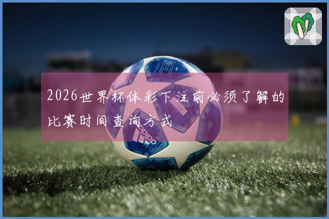 2026世界杯体彩下注前必须了解的比赛时间查询方式