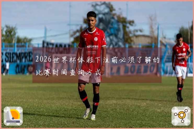 2026世界杯体彩下注前必须了解的比赛时间查询方式