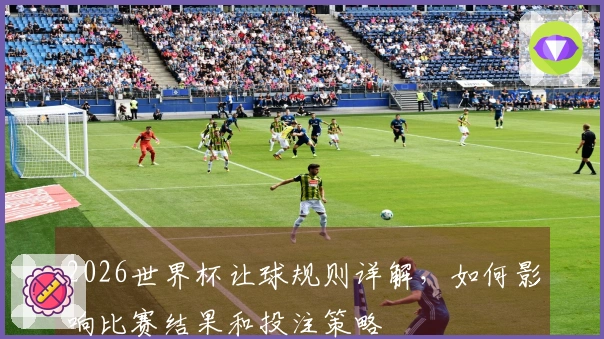 2026世界杯让球规则详解，如何影响比赛结果和投注策略