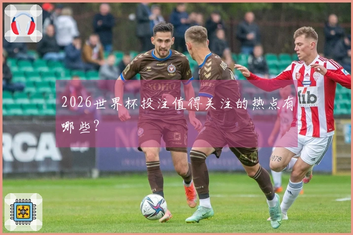 2026世界杯投注值得关注的热点有哪些？