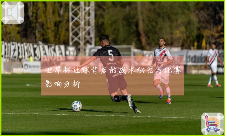 世界杯让球背后的战术秘密与比赛影响分析