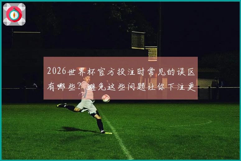 2026世界杯官方投注时常见的误区有哪些？避免这些问题让你下注更安心