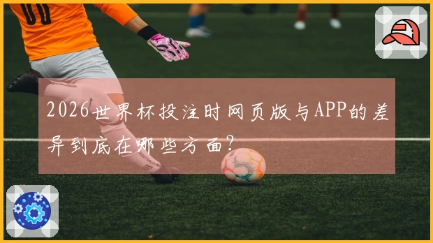 2026世界杯投注时网页版与APP的差异到底在哪些方面？