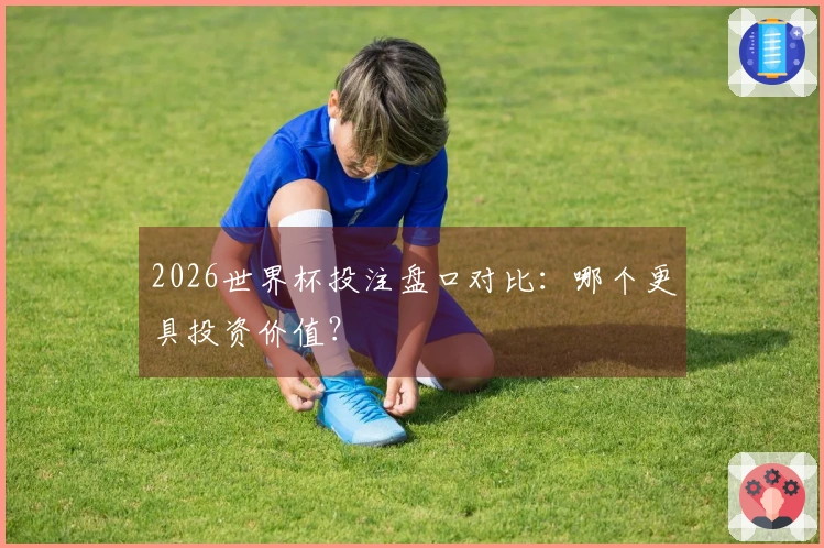 2026世界杯投注盘口对比：哪个更具投资价值？